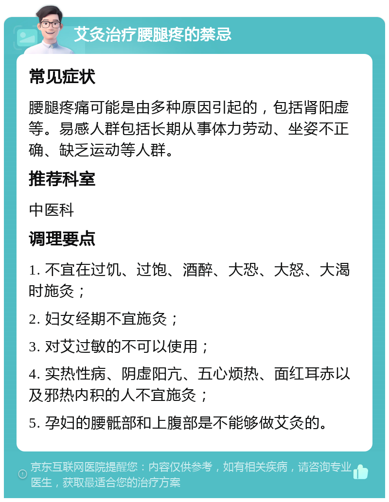 艾灸治疗腰腿疼的禁忌 常见症状 腰腿疼痛可能是由多种原因引起的，包括肾阳虚等。易感人群包括长期从事体力劳动、坐姿不正确、缺乏运动等人群。 推荐科室 中医科 调理要点 1. 不宜在过饥、过饱、酒醉、大恐、大怒、大渴时施灸； 2. 妇女经期不宜施灸； 3. 对艾过敏的不可以使用； 4. 实热性病、阴虚阳亢、五心烦热、面红耳赤以及邪热内积的人不宜施灸； 5. 孕妇的腰骶部和上腹部是不能够做艾灸的。