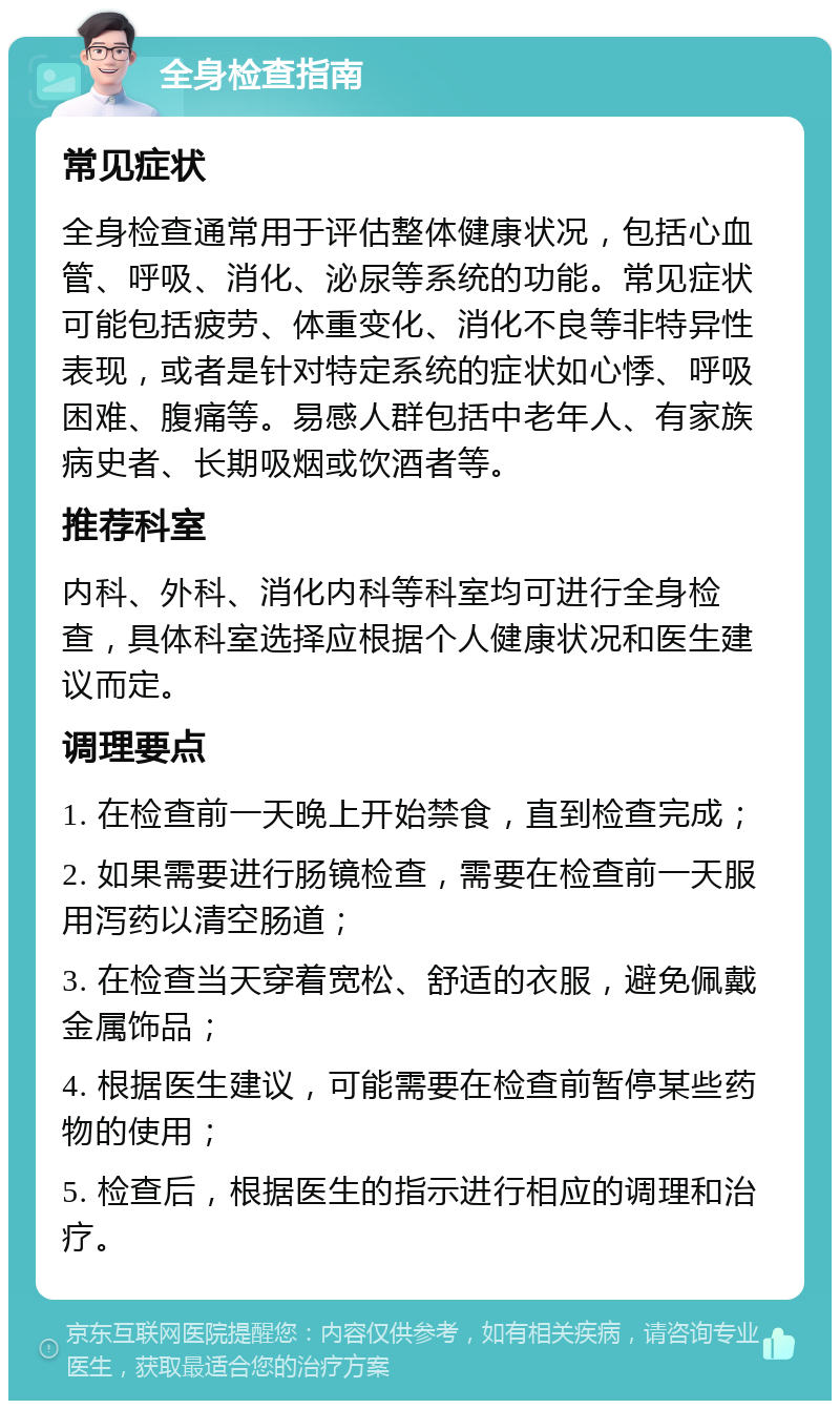 全身检查指南 常见症状 全身检查通常用于评估整体健康状况，包括心血管、呼吸、消化、泌尿等系统的功能。常见症状可能包括疲劳、体重变化、消化不良等非特异性表现，或者是针对特定系统的症状如心悸、呼吸困难、腹痛等。易感人群包括中老年人、有家族病史者、长期吸烟或饮酒者等。 推荐科室 内科、外科、消化内科等科室均可进行全身检查，具体科室选择应根据个人健康状况和医生建议而定。 调理要点 1. 在检查前一天晚上开始禁食，直到检查完成； 2. 如果需要进行肠镜检查，需要在检查前一天服用泻药以清空肠道； 3. 在检查当天穿着宽松、舒适的衣服，避免佩戴金属饰品； 4. 根据医生建议，可能需要在检查前暂停某些药物的使用； 5. 检查后，根据医生的指示进行相应的调理和治疗。