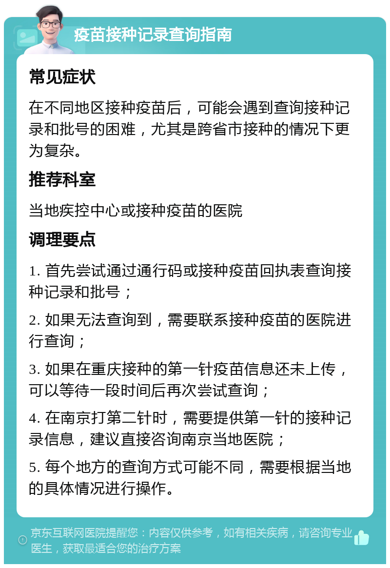 疫苗接种记录查询指南 常见症状 在不同地区接种疫苗后，可能会遇到查询接种记录和批号的困难，尤其是跨省市接种的情况下更为复杂。 推荐科室 当地疾控中心或接种疫苗的医院 调理要点 1. 首先尝试通过通行码或接种疫苗回执表查询接种记录和批号； 2. 如果无法查询到，需要联系接种疫苗的医院进行查询； 3. 如果在重庆接种的第一针疫苗信息还未上传，可以等待一段时间后再次尝试查询； 4. 在南京打第二针时，需要提供第一针的接种记录信息，建议直接咨询南京当地医院； 5. 每个地方的查询方式可能不同，需要根据当地的具体情况进行操作。