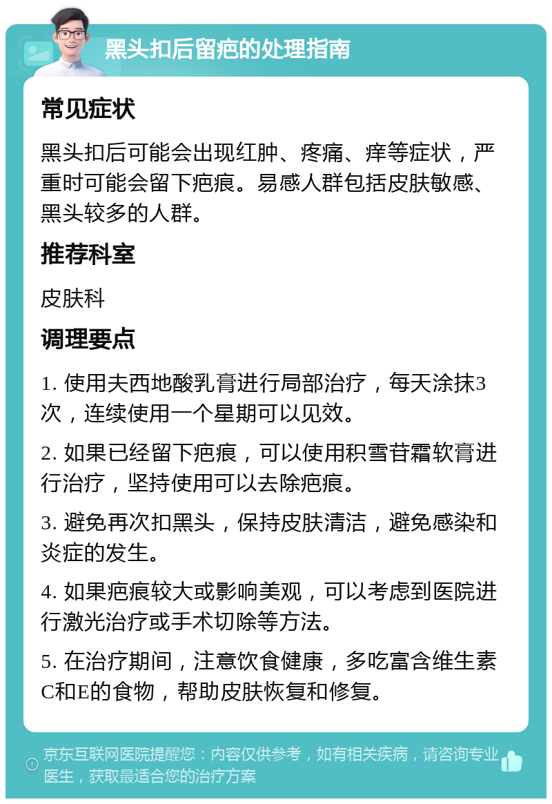 黑头扣后留疤的处理指南 常见症状 黑头扣后可能会出现红肿、疼痛、痒等症状，严重时可能会留下疤痕。易感人群包括皮肤敏感、黑头较多的人群。 推荐科室 皮肤科 调理要点 1. 使用夫西地酸乳膏进行局部治疗，每天涂抹3次，连续使用一个星期可以见效。 2. 如果已经留下疤痕，可以使用积雪苷霜软膏进行治疗，坚持使用可以去除疤痕。 3. 避免再次扣黑头，保持皮肤清洁，避免感染和炎症的发生。 4. 如果疤痕较大或影响美观，可以考虑到医院进行激光治疗或手术切除等方法。 5. 在治疗期间，注意饮食健康，多吃富含维生素C和E的食物，帮助皮肤恢复和修复。