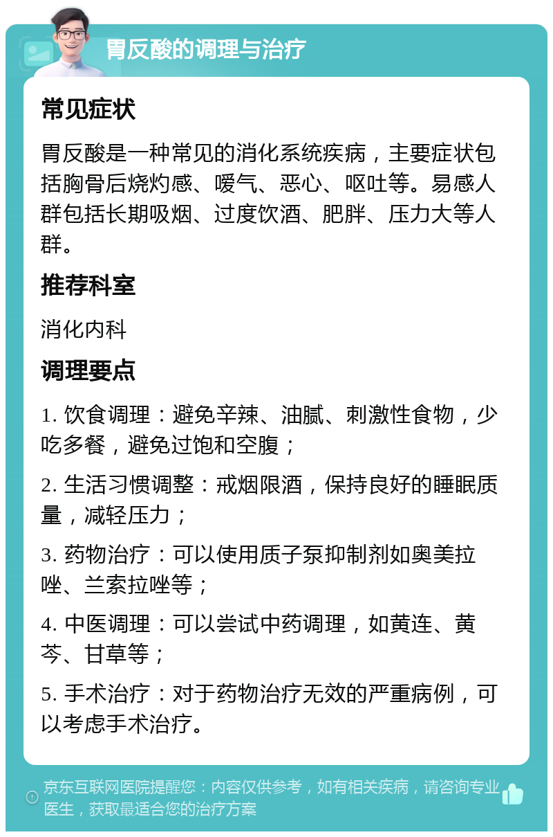 胃反酸的调理与治疗 常见症状 胃反酸是一种常见的消化系统疾病，主要症状包括胸骨后烧灼感、嗳气、恶心、呕吐等。易感人群包括长期吸烟、过度饮酒、肥胖、压力大等人群。 推荐科室 消化内科 调理要点 1. 饮食调理：避免辛辣、油腻、刺激性食物，少吃多餐，避免过饱和空腹； 2. 生活习惯调整：戒烟限酒，保持良好的睡眠质量，减轻压力； 3. 药物治疗：可以使用质子泵抑制剂如奥美拉唑、兰索拉唑等； 4. 中医调理：可以尝试中药调理，如黄连、黄芩、甘草等； 5. 手术治疗：对于药物治疗无效的严重病例，可以考虑手术治疗。