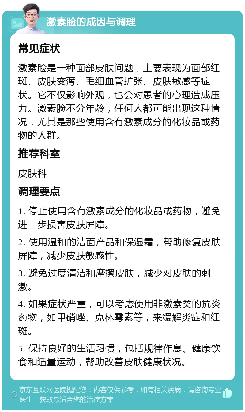 激素脸的成因与调理 常见症状 激素脸是一种面部皮肤问题，主要表现为面部红斑、皮肤变薄、毛细血管扩张、皮肤敏感等症状。它不仅影响外观，也会对患者的心理造成压力。激素脸不分年龄，任何人都可能出现这种情况，尤其是那些使用含有激素成分的化妆品或药物的人群。 推荐科室 皮肤科 调理要点 1. 停止使用含有激素成分的化妆品或药物，避免进一步损害皮肤屏障。 2. 使用温和的洁面产品和保湿霜，帮助修复皮肤屏障，减少皮肤敏感性。 3. 避免过度清洁和摩擦皮肤，减少对皮肤的刺激。 4. 如果症状严重，可以考虑使用非激素类的抗炎药物，如甲硝唑、克林霉素等，来缓解炎症和红斑。 5. 保持良好的生活习惯，包括规律作息、健康饮食和适量运动，帮助改善皮肤健康状况。