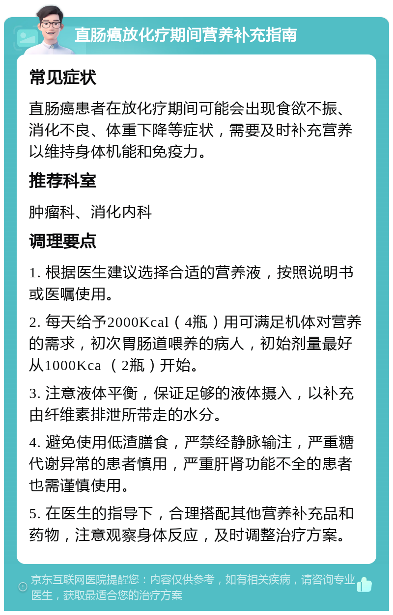 直肠癌放化疗期间营养补充指南 常见症状 直肠癌患者在放化疗期间可能会出现食欲不振、消化不良、体重下降等症状，需要及时补充营养以维持身体机能和免疫力。 推荐科室 肿瘤科、消化内科 调理要点 1. 根据医生建议选择合适的营养液，按照说明书或医嘱使用。 2. 每天给予2000Kcal（4瓶）用可满足机体对营养的需求，初次胃肠道喂养的病人，初始剂量最好从1000Kca （2瓶）开始。 3. 注意液体平衡，保证足够的液体摄入，以补充由纤维素排泄所带走的水分。 4. 避免使用低渣膳食，严禁经静脉输注，严重糖代谢异常的患者慎用，严重肝肾功能不全的患者也需谨慎使用。 5. 在医生的指导下，合理搭配其他营养补充品和药物，注意观察身体反应，及时调整治疗方案。