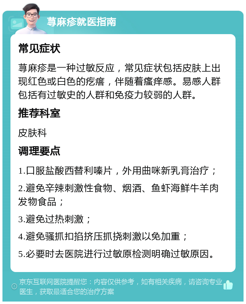 荨麻疹就医指南 常见症状 荨麻疹是一种过敏反应，常见症状包括皮肤上出现红色或白色的疙瘩，伴随着瘙痒感。易感人群包括有过敏史的人群和免疫力较弱的人群。 推荐科室 皮肤科 调理要点 1.口服盐酸西替利嗪片，外用曲咪新乳膏治疗； 2.避免辛辣刺激性食物、烟酒、鱼虾海鲜牛羊肉发物食品； 3.避免过热刺激； 4.避免骚抓扣掐挤压抓挠刺激以免加重； 5.必要时去医院进行过敏原检测明确过敏原因。