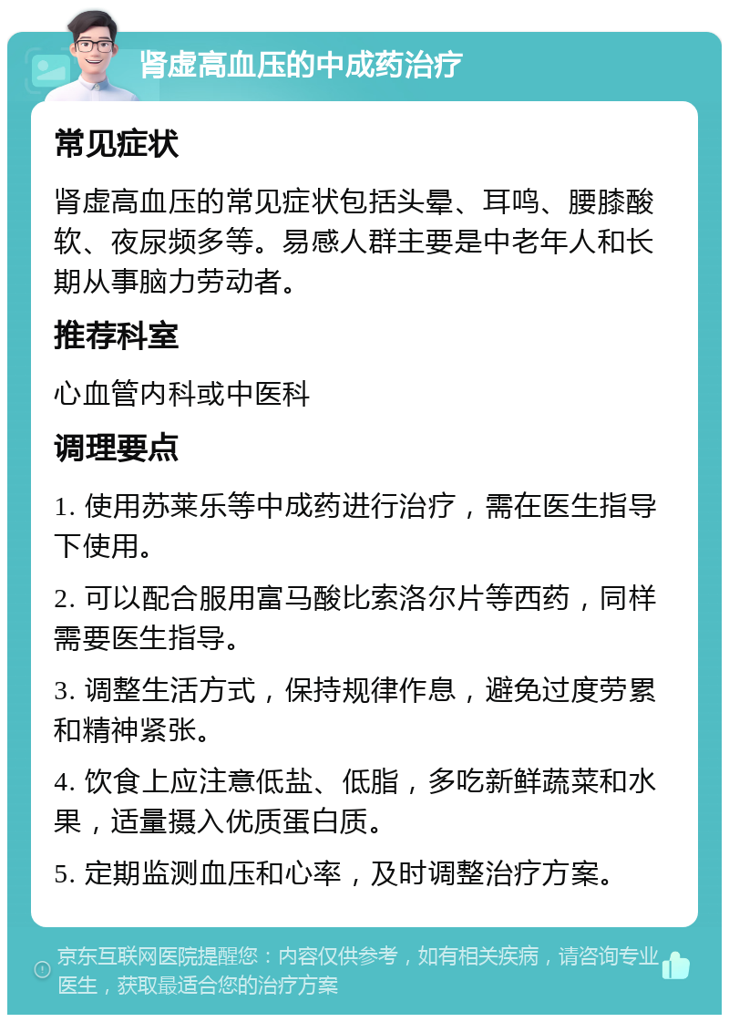 肾虚高血压的中成药治疗 常见症状 肾虚高血压的常见症状包括头晕、耳鸣、腰膝酸软、夜尿频多等。易感人群主要是中老年人和长期从事脑力劳动者。 推荐科室 心血管内科或中医科 调理要点 1. 使用苏莱乐等中成药进行治疗，需在医生指导下使用。 2. 可以配合服用富马酸比索洛尔片等西药，同样需要医生指导。 3. 调整生活方式，保持规律作息，避免过度劳累和精神紧张。 4. 饮食上应注意低盐、低脂，多吃新鲜蔬菜和水果，适量摄入优质蛋白质。 5. 定期监测血压和心率，及时调整治疗方案。