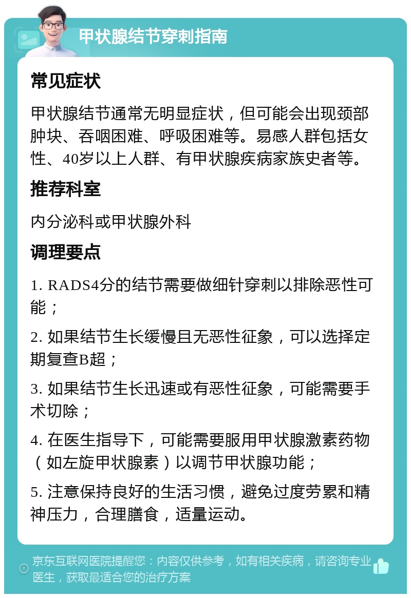 甲状腺结节穿刺指南 常见症状 甲状腺结节通常无明显症状，但可能会出现颈部肿块、吞咽困难、呼吸困难等。易感人群包括女性、40岁以上人群、有甲状腺疾病家族史者等。 推荐科室 内分泌科或甲状腺外科 调理要点 1. RADS4分的结节需要做细针穿刺以排除恶性可能； 2. 如果结节生长缓慢且无恶性征象，可以选择定期复查B超； 3. 如果结节生长迅速或有恶性征象，可能需要手术切除； 4. 在医生指导下，可能需要服用甲状腺激素药物（如左旋甲状腺素）以调节甲状腺功能； 5. 注意保持良好的生活习惯，避免过度劳累和精神压力，合理膳食，适量运动。