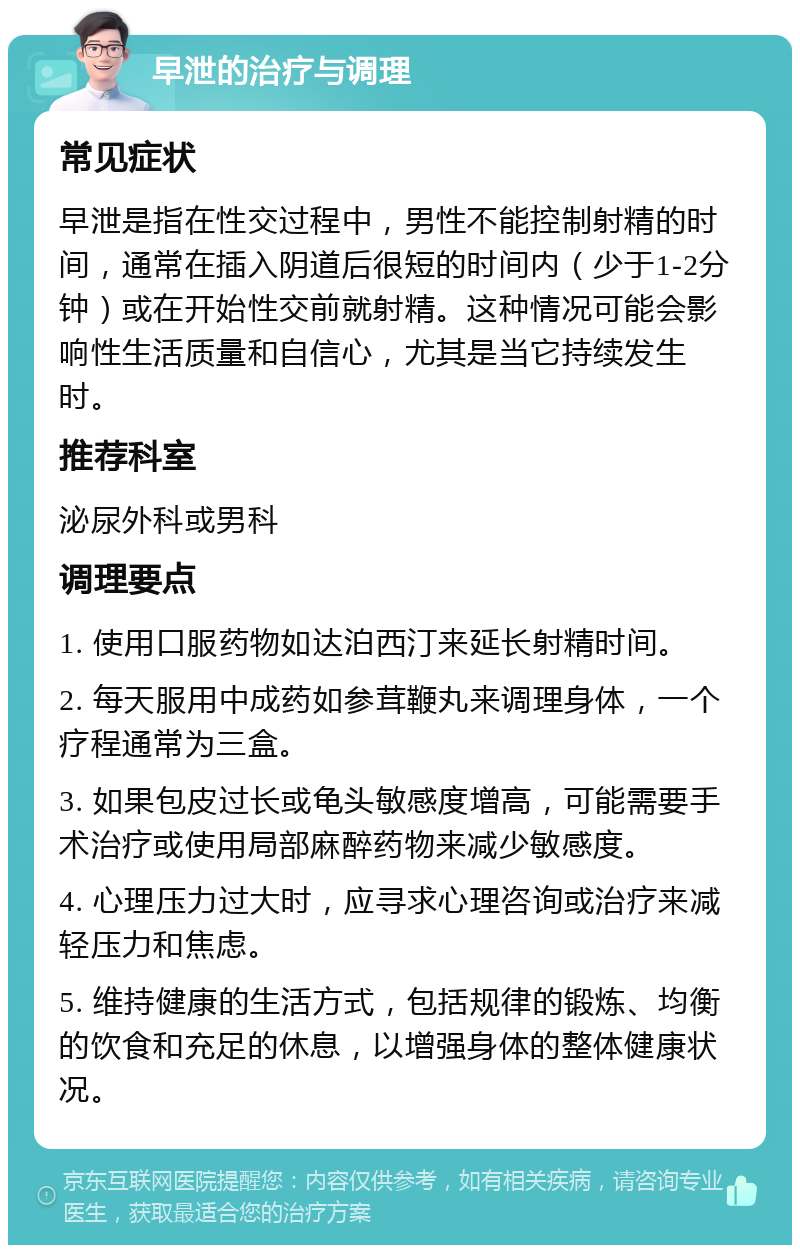 早泄的治疗与调理 常见症状 早泄是指在性交过程中，男性不能控制射精的时间，通常在插入阴道后很短的时间内（少于1-2分钟）或在开始性交前就射精。这种情况可能会影响性生活质量和自信心，尤其是当它持续发生时。 推荐科室 泌尿外科或男科 调理要点 1. 使用口服药物如达泊西汀来延长射精时间。 2. 每天服用中成药如参茸鞭丸来调理身体，一个疗程通常为三盒。 3. 如果包皮过长或龟头敏感度增高，可能需要手术治疗或使用局部麻醉药物来减少敏感度。 4. 心理压力过大时，应寻求心理咨询或治疗来减轻压力和焦虑。 5. 维持健康的生活方式，包括规律的锻炼、均衡的饮食和充足的休息，以增强身体的整体健康状况。