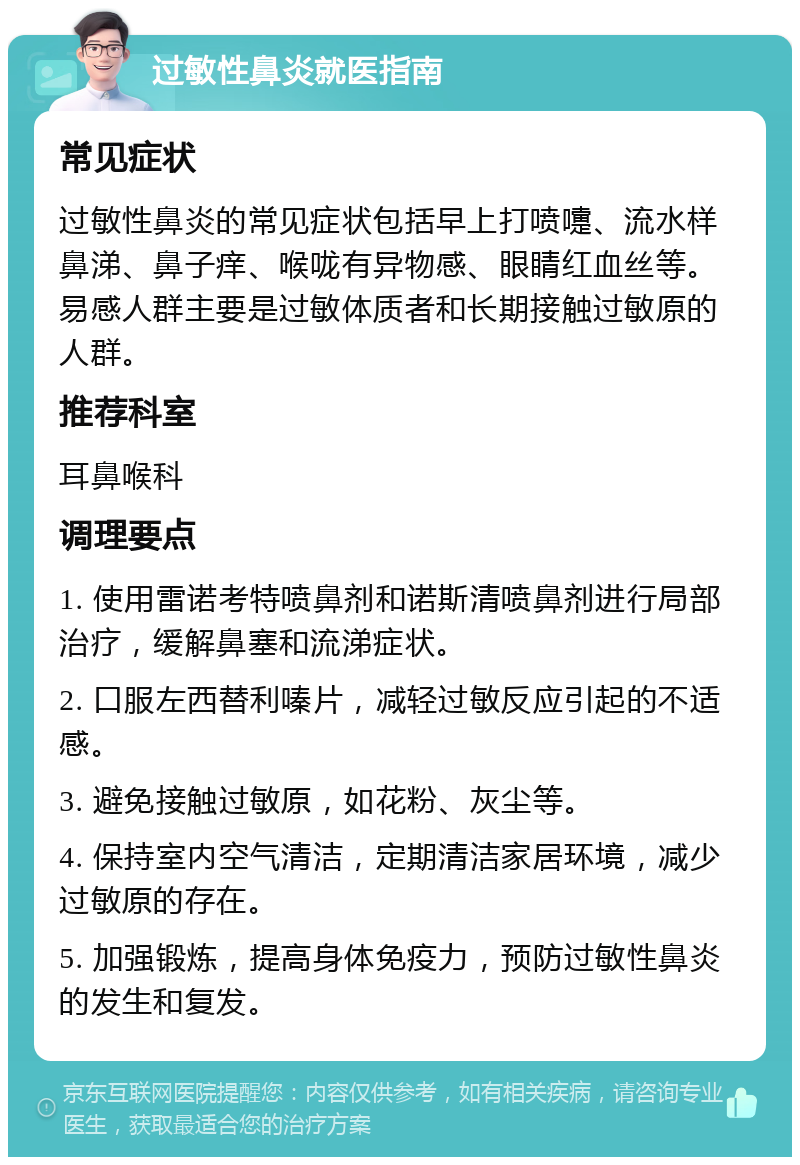 过敏性鼻炎就医指南 常见症状 过敏性鼻炎的常见症状包括早上打喷嚏、流水样鼻涕、鼻子痒、喉咙有异物感、眼睛红血丝等。易感人群主要是过敏体质者和长期接触过敏原的人群。 推荐科室 耳鼻喉科 调理要点 1. 使用雷诺考特喷鼻剂和诺斯清喷鼻剂进行局部治疗，缓解鼻塞和流涕症状。 2. 口服左西替利嗪片，减轻过敏反应引起的不适感。 3. 避免接触过敏原，如花粉、灰尘等。 4. 保持室内空气清洁，定期清洁家居环境，减少过敏原的存在。 5. 加强锻炼，提高身体免疫力，预防过敏性鼻炎的发生和复发。