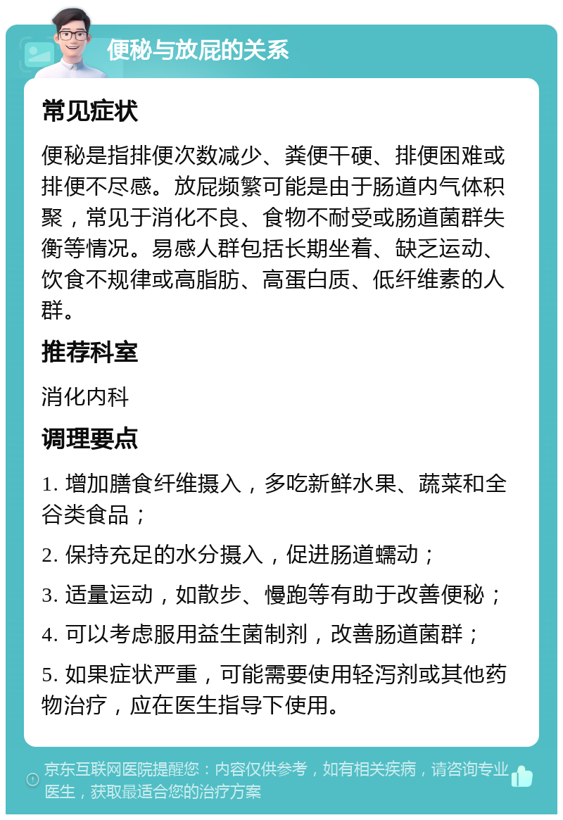 便秘与放屁的关系 常见症状 便秘是指排便次数减少、粪便干硬、排便困难或排便不尽感。放屁频繁可能是由于肠道内气体积聚，常见于消化不良、食物不耐受或肠道菌群失衡等情况。易感人群包括长期坐着、缺乏运动、饮食不规律或高脂肪、高蛋白质、低纤维素的人群。 推荐科室 消化内科 调理要点 1. 增加膳食纤维摄入，多吃新鲜水果、蔬菜和全谷类食品； 2. 保持充足的水分摄入，促进肠道蠕动； 3. 适量运动，如散步、慢跑等有助于改善便秘； 4. 可以考虑服用益生菌制剂，改善肠道菌群； 5. 如果症状严重，可能需要使用轻泻剂或其他药物治疗，应在医生指导下使用。