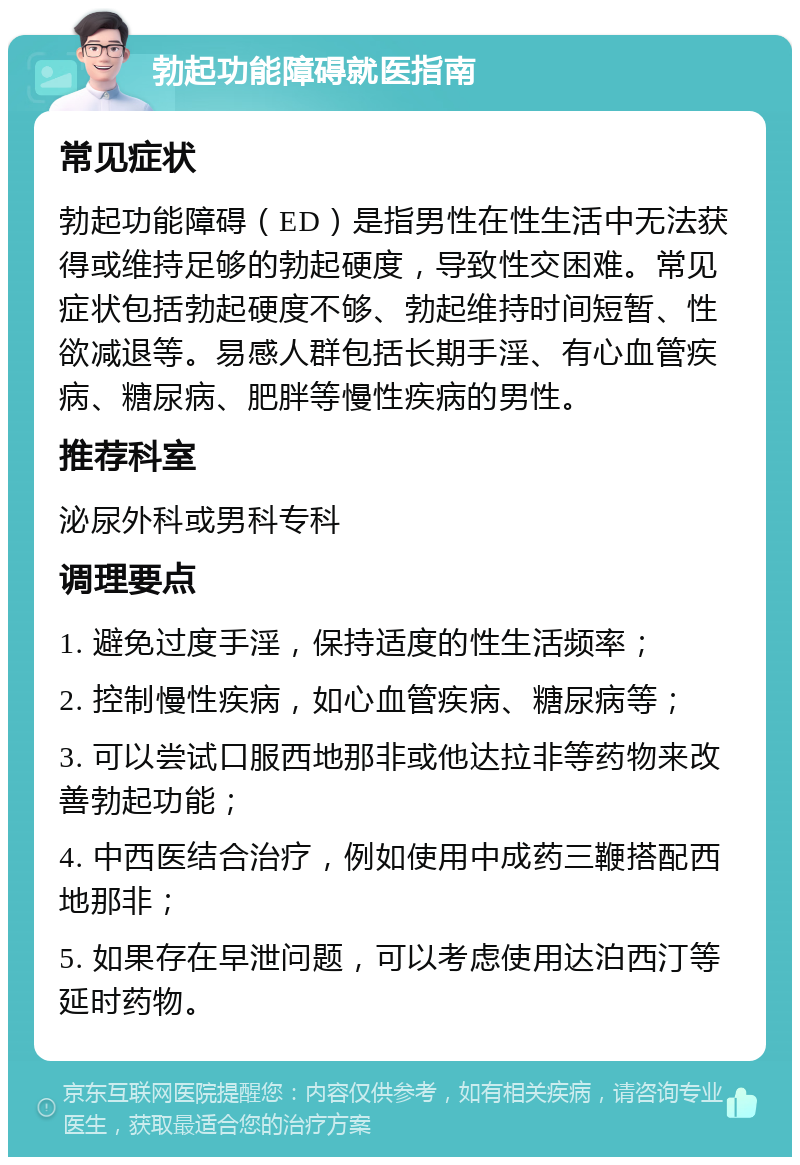 勃起功能障碍就医指南 常见症状 勃起功能障碍（ED）是指男性在性生活中无法获得或维持足够的勃起硬度，导致性交困难。常见症状包括勃起硬度不够、勃起维持时间短暂、性欲减退等。易感人群包括长期手淫、有心血管疾病、糖尿病、肥胖等慢性疾病的男性。 推荐科室 泌尿外科或男科专科 调理要点 1. 避免过度手淫，保持适度的性生活频率； 2. 控制慢性疾病，如心血管疾病、糖尿病等； 3. 可以尝试口服西地那非或他达拉非等药物来改善勃起功能； 4. 中西医结合治疗，例如使用中成药三鞭搭配西地那非； 5. 如果存在早泄问题，可以考虑使用达泊西汀等延时药物。