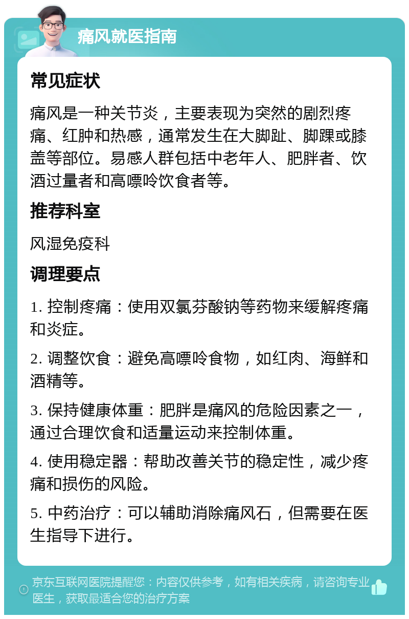 痛风就医指南 常见症状 痛风是一种关节炎，主要表现为突然的剧烈疼痛、红肿和热感，通常发生在大脚趾、脚踝或膝盖等部位。易感人群包括中老年人、肥胖者、饮酒过量者和高嘌呤饮食者等。 推荐科室 风湿免疫科 调理要点 1. 控制疼痛：使用双氯芬酸钠等药物来缓解疼痛和炎症。 2. 调整饮食：避免高嘌呤食物，如红肉、海鲜和酒精等。 3. 保持健康体重：肥胖是痛风的危险因素之一，通过合理饮食和适量运动来控制体重。 4. 使用稳定器：帮助改善关节的稳定性，减少疼痛和损伤的风险。 5. 中药治疗：可以辅助消除痛风石，但需要在医生指导下进行。