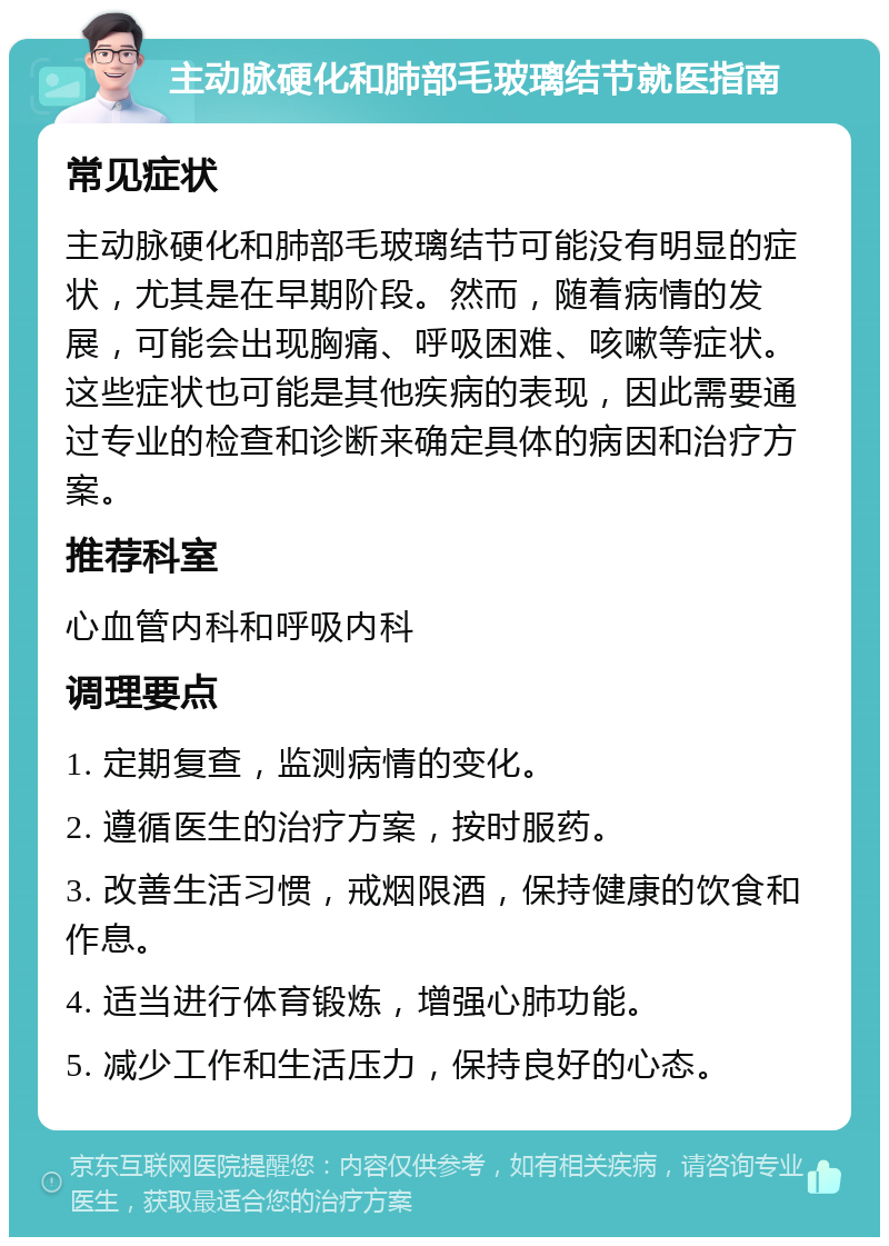 主动脉硬化和肺部毛玻璃结节就医指南 常见症状 主动脉硬化和肺部毛玻璃结节可能没有明显的症状，尤其是在早期阶段。然而，随着病情的发展，可能会出现胸痛、呼吸困难、咳嗽等症状。这些症状也可能是其他疾病的表现，因此需要通过专业的检查和诊断来确定具体的病因和治疗方案。 推荐科室 心血管内科和呼吸内科 调理要点 1. 定期复查，监测病情的变化。 2. 遵循医生的治疗方案，按时服药。 3. 改善生活习惯，戒烟限酒，保持健康的饮食和作息。 4. 适当进行体育锻炼，增强心肺功能。 5. 减少工作和生活压力，保持良好的心态。