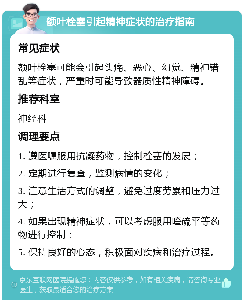 额叶栓塞引起精神症状的治疗指南 常见症状 额叶栓塞可能会引起头痛、恶心、幻觉、精神错乱等症状，严重时可能导致器质性精神障碍。 推荐科室 神经科 调理要点 1. 遵医嘱服用抗凝药物，控制栓塞的发展； 2. 定期进行复查，监测病情的变化； 3. 注意生活方式的调整，避免过度劳累和压力过大； 4. 如果出现精神症状，可以考虑服用喹硫平等药物进行控制； 5. 保持良好的心态，积极面对疾病和治疗过程。