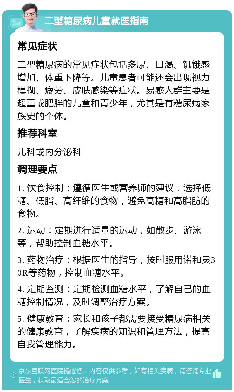 二型糖尿病儿童就医指南 常见症状 二型糖尿病的常见症状包括多尿、口渴、饥饿感增加、体重下降等。儿童患者可能还会出现视力模糊、疲劳、皮肤感染等症状。易感人群主要是超重或肥胖的儿童和青少年，尤其是有糖尿病家族史的个体。 推荐科室 儿科或内分泌科 调理要点 1. 饮食控制：遵循医生或营养师的建议，选择低糖、低脂、高纤维的食物，避免高糖和高脂肪的食物。 2. 运动：定期进行适量的运动，如散步、游泳等，帮助控制血糖水平。 3. 药物治疗：根据医生的指导，按时服用诺和灵30R等药物，控制血糖水平。 4. 定期监测：定期检测血糖水平，了解自己的血糖控制情况，及时调整治疗方案。 5. 健康教育：家长和孩子都需要接受糖尿病相关的健康教育，了解疾病的知识和管理方法，提高自我管理能力。