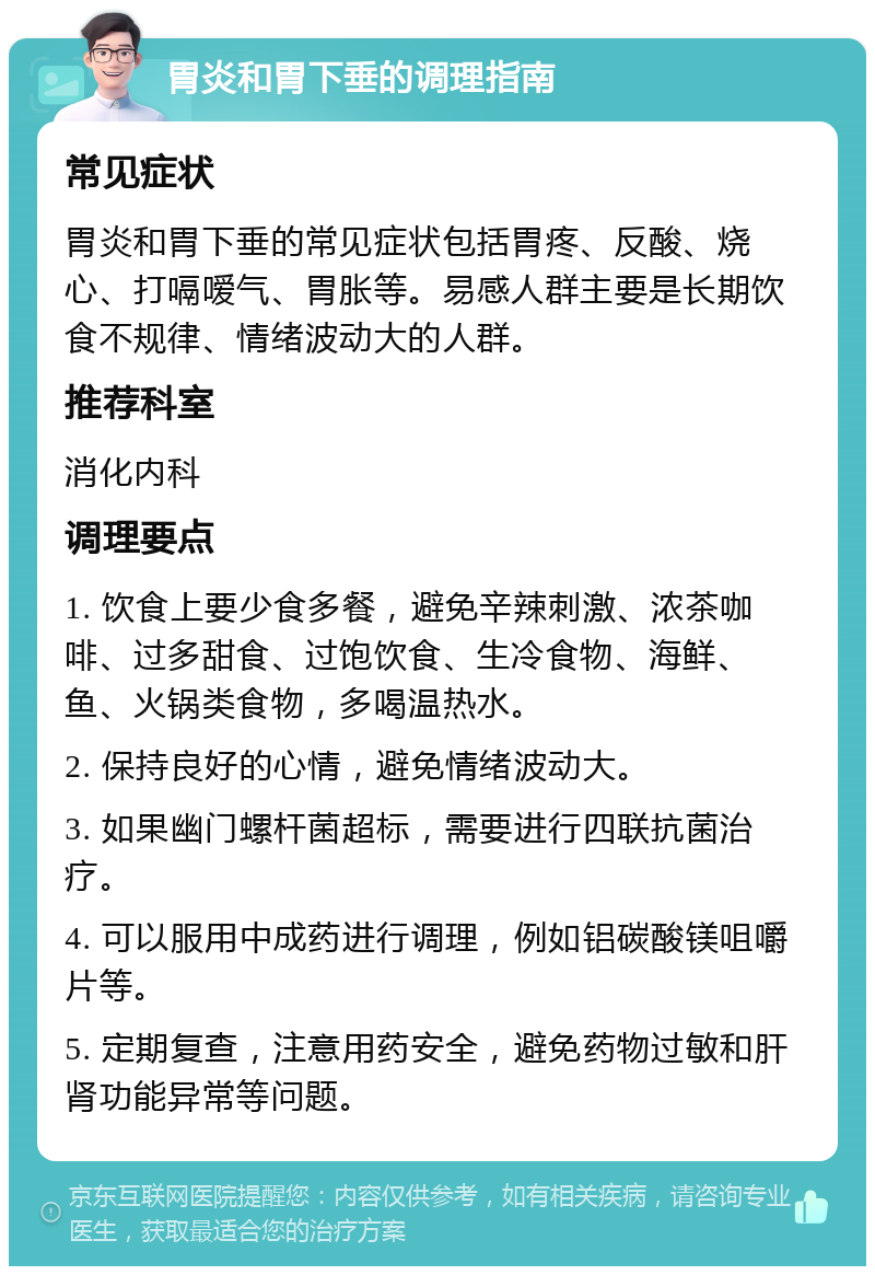 胃炎和胃下垂的调理指南 常见症状 胃炎和胃下垂的常见症状包括胃疼、反酸、烧心、打嗝嗳气、胃胀等。易感人群主要是长期饮食不规律、情绪波动大的人群。 推荐科室 消化内科 调理要点 1. 饮食上要少食多餐，避免辛辣刺激、浓茶咖啡、过多甜食、过饱饮食、生冷食物、海鲜、鱼、火锅类食物，多喝温热水。 2. 保持良好的心情，避免情绪波动大。 3. 如果幽门螺杆菌超标，需要进行四联抗菌治疗。 4. 可以服用中成药进行调理，例如铝碳酸镁咀嚼片等。 5. 定期复查，注意用药安全，避免药物过敏和肝肾功能异常等问题。