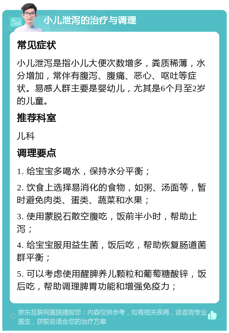 小儿泄泻的治疗与调理 常见症状 小儿泄泻是指小儿大便次数增多，粪质稀薄，水分增加，常伴有腹泻、腹痛、恶心、呕吐等症状。易感人群主要是婴幼儿，尤其是6个月至2岁的儿童。 推荐科室 儿科 调理要点 1. 给宝宝多喝水，保持水分平衡； 2. 饮食上选择易消化的食物，如粥、汤面等，暂时避免肉类、蛋类、蔬菜和水果； 3. 使用蒙脱石散空腹吃，饭前半小时，帮助止泻； 4. 给宝宝服用益生菌，饭后吃，帮助恢复肠道菌群平衡； 5. 可以考虑使用醒脾养儿颗粒和葡萄糖酸锌，饭后吃，帮助调理脾胃功能和增强免疫力；