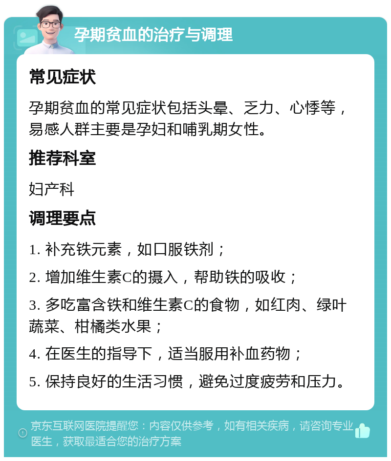 孕期贫血的治疗与调理 常见症状 孕期贫血的常见症状包括头晕、乏力、心悸等，易感人群主要是孕妇和哺乳期女性。 推荐科室 妇产科 调理要点 1. 补充铁元素，如口服铁剂； 2. 增加维生素C的摄入，帮助铁的吸收； 3. 多吃富含铁和维生素C的食物，如红肉、绿叶蔬菜、柑橘类水果； 4. 在医生的指导下，适当服用补血药物； 5. 保持良好的生活习惯，避免过度疲劳和压力。