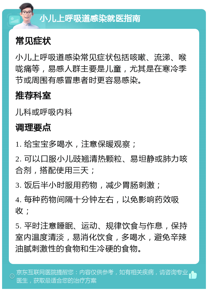 小儿上呼吸道感染就医指南 常见症状 小儿上呼吸道感染常见症状包括咳嗽、流涕、喉咙痛等，易感人群主要是儿童，尤其是在寒冷季节或周围有感冒患者时更容易感染。 推荐科室 儿科或呼吸内科 调理要点 1. 给宝宝多喝水，注意保暖观察； 2. 可以口服小儿豉翘清热颗粒、易坦静或肺力咳合剂，搭配使用三天； 3. 饭后半小时服用药物，减少胃肠刺激； 4. 每种药物间隔十分钟左右，以免影响药效吸收； 5. 平时注意睡眠、运动、规律饮食与作息，保持室内温度清淡，易消化饮食，多喝水，避免辛辣油腻刺激性的食物和生冷硬的食物。