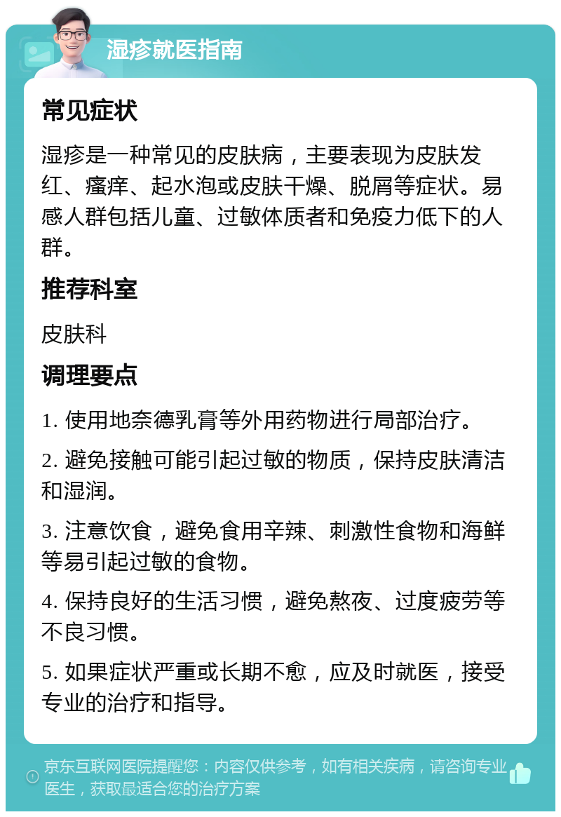 湿疹就医指南 常见症状 湿疹是一种常见的皮肤病，主要表现为皮肤发红、瘙痒、起水泡或皮肤干燥、脱屑等症状。易感人群包括儿童、过敏体质者和免疫力低下的人群。 推荐科室 皮肤科 调理要点 1. 使用地奈德乳膏等外用药物进行局部治疗。 2. 避免接触可能引起过敏的物质，保持皮肤清洁和湿润。 3. 注意饮食，避免食用辛辣、刺激性食物和海鲜等易引起过敏的食物。 4. 保持良好的生活习惯，避免熬夜、过度疲劳等不良习惯。 5. 如果症状严重或长期不愈，应及时就医，接受专业的治疗和指导。