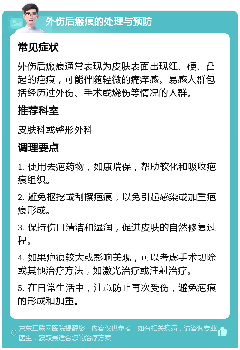 外伤后瘢痕的处理与预防 常见症状 外伤后瘢痕通常表现为皮肤表面出现红、硬、凸起的疤痕，可能伴随轻微的痛痒感。易感人群包括经历过外伤、手术或烧伤等情况的人群。 推荐科室 皮肤科或整形外科 调理要点 1. 使用去疤药物，如康瑞保，帮助软化和吸收疤痕组织。 2. 避免抠挖或刮擦疤痕，以免引起感染或加重疤痕形成。 3. 保持伤口清洁和湿润，促进皮肤的自然修复过程。 4. 如果疤痕较大或影响美观，可以考虑手术切除或其他治疗方法，如激光治疗或注射治疗。 5. 在日常生活中，注意防止再次受伤，避免疤痕的形成和加重。