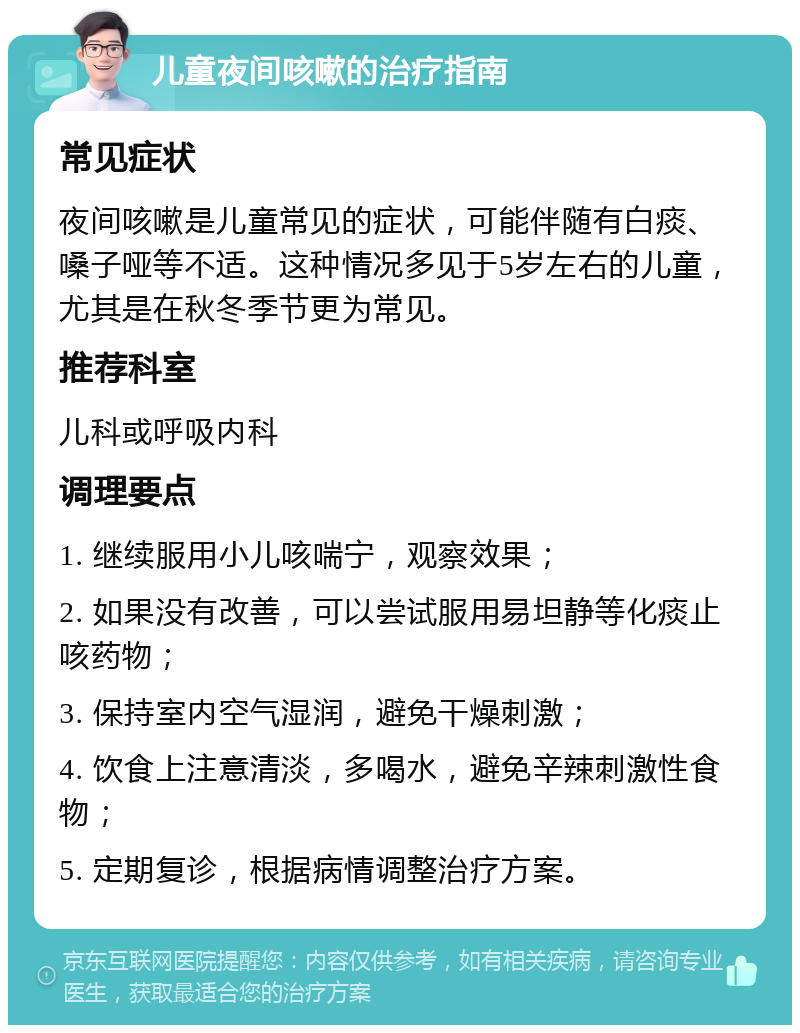 儿童夜间咳嗽的治疗指南 常见症状 夜间咳嗽是儿童常见的症状，可能伴随有白痰、嗓子哑等不适。这种情况多见于5岁左右的儿童，尤其是在秋冬季节更为常见。 推荐科室 儿科或呼吸内科 调理要点 1. 继续服用小儿咳喘宁，观察效果； 2. 如果没有改善，可以尝试服用易坦静等化痰止咳药物； 3. 保持室内空气湿润，避免干燥刺激； 4. 饮食上注意清淡，多喝水，避免辛辣刺激性食物； 5. 定期复诊，根据病情调整治疗方案。