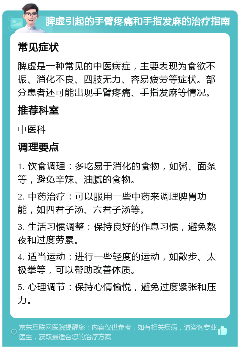 脾虚引起的手臂疼痛和手指发麻的治疗指南 常见症状 脾虚是一种常见的中医病症，主要表现为食欲不振、消化不良、四肢无力、容易疲劳等症状。部分患者还可能出现手臂疼痛、手指发麻等情况。 推荐科室 中医科 调理要点 1. 饮食调理：多吃易于消化的食物，如粥、面条等，避免辛辣、油腻的食物。 2. 中药治疗：可以服用一些中药来调理脾胃功能，如四君子汤、六君子汤等。 3. 生活习惯调整：保持良好的作息习惯，避免熬夜和过度劳累。 4. 适当运动：进行一些轻度的运动，如散步、太极拳等，可以帮助改善体质。 5. 心理调节：保持心情愉悦，避免过度紧张和压力。