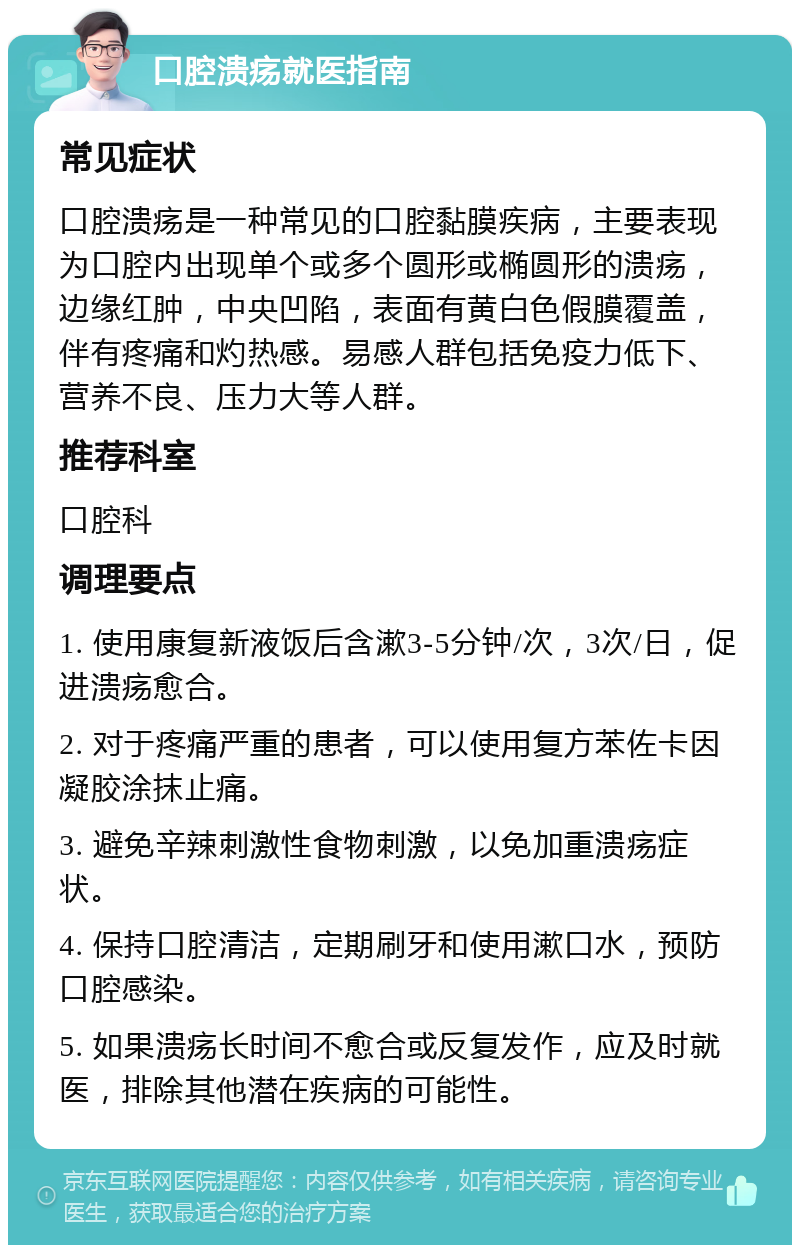 口腔溃疡就医指南 常见症状 口腔溃疡是一种常见的口腔黏膜疾病，主要表现为口腔内出现单个或多个圆形或椭圆形的溃疡，边缘红肿，中央凹陷，表面有黄白色假膜覆盖，伴有疼痛和灼热感。易感人群包括免疫力低下、营养不良、压力大等人群。 推荐科室 口腔科 调理要点 1. 使用康复新液饭后含漱3-5分钟/次，3次/日，促进溃疡愈合。 2. 对于疼痛严重的患者，可以使用复方苯佐卡因凝胶涂抹止痛。 3. 避免辛辣刺激性食物刺激，以免加重溃疡症状。 4. 保持口腔清洁，定期刷牙和使用漱口水，预防口腔感染。 5. 如果溃疡长时间不愈合或反复发作，应及时就医，排除其他潜在疾病的可能性。