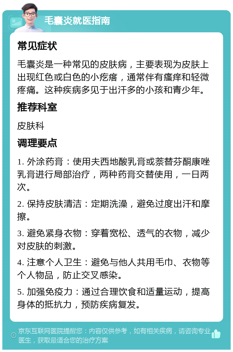 毛囊炎就医指南 常见症状 毛囊炎是一种常见的皮肤病，主要表现为皮肤上出现红色或白色的小疙瘩，通常伴有瘙痒和轻微疼痛。这种疾病多见于出汗多的小孩和青少年。 推荐科室 皮肤科 调理要点 1. 外涂药膏：使用夫西地酸乳膏或萘替芬酮康唑乳膏进行局部治疗，两种药膏交替使用，一日两次。 2. 保持皮肤清洁：定期洗澡，避免过度出汗和摩擦。 3. 避免紧身衣物：穿着宽松、透气的衣物，减少对皮肤的刺激。 4. 注意个人卫生：避免与他人共用毛巾、衣物等个人物品，防止交叉感染。 5. 加强免疫力：通过合理饮食和适量运动，提高身体的抵抗力，预防疾病复发。