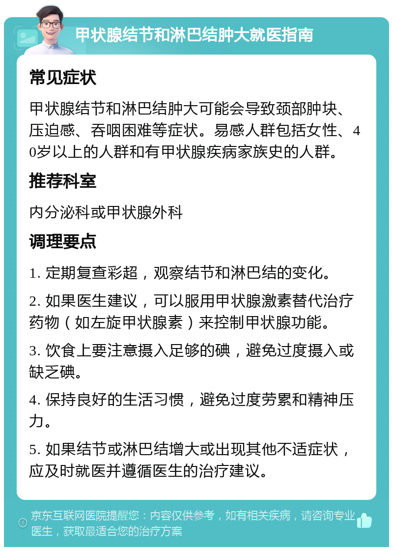 甲状腺结节和淋巴结肿大就医指南 常见症状 甲状腺结节和淋巴结肿大可能会导致颈部肿块、压迫感、吞咽困难等症状。易感人群包括女性、40岁以上的人群和有甲状腺疾病家族史的人群。 推荐科室 内分泌科或甲状腺外科 调理要点 1. 定期复查彩超，观察结节和淋巴结的变化。 2. 如果医生建议，可以服用甲状腺激素替代治疗药物（如左旋甲状腺素）来控制甲状腺功能。 3. 饮食上要注意摄入足够的碘，避免过度摄入或缺乏碘。 4. 保持良好的生活习惯，避免过度劳累和精神压力。 5. 如果结节或淋巴结增大或出现其他不适症状，应及时就医并遵循医生的治疗建议。