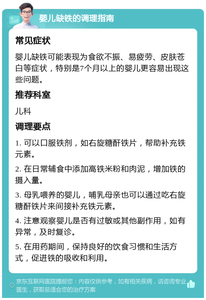 婴儿缺铁的调理指南 常见症状 婴儿缺铁可能表现为食欲不振、易疲劳、皮肤苍白等症状，特别是7个月以上的婴儿更容易出现这些问题。 推荐科室 儿科 调理要点 1. 可以口服铁剂，如右旋糖酐铁片，帮助补充铁元素。 2. 在日常辅食中添加高铁米粉和肉泥，增加铁的摄入量。 3. 母乳喂养的婴儿，哺乳母亲也可以通过吃右旋糖酐铁片来间接补充铁元素。 4. 注意观察婴儿是否有过敏或其他副作用，如有异常，及时复诊。 5. 在用药期间，保持良好的饮食习惯和生活方式，促进铁的吸收和利用。