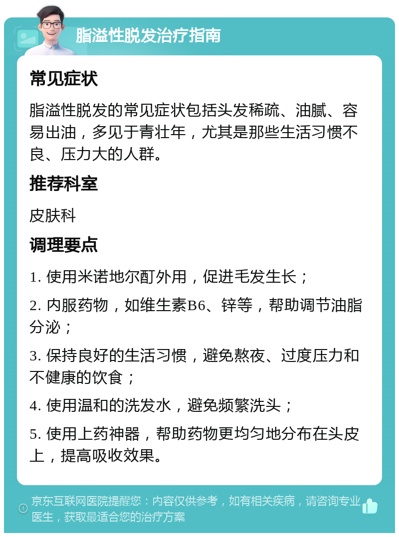 脂溢性脱发治疗指南 常见症状 脂溢性脱发的常见症状包括头发稀疏、油腻、容易出油，多见于青壮年，尤其是那些生活习惯不良、压力大的人群。 推荐科室 皮肤科 调理要点 1. 使用米诺地尔酊外用，促进毛发生长； 2. 内服药物，如维生素B6、锌等，帮助调节油脂分泌； 3. 保持良好的生活习惯，避免熬夜、过度压力和不健康的饮食； 4. 使用温和的洗发水，避免频繁洗头； 5. 使用上药神器，帮助药物更均匀地分布在头皮上，提高吸收效果。