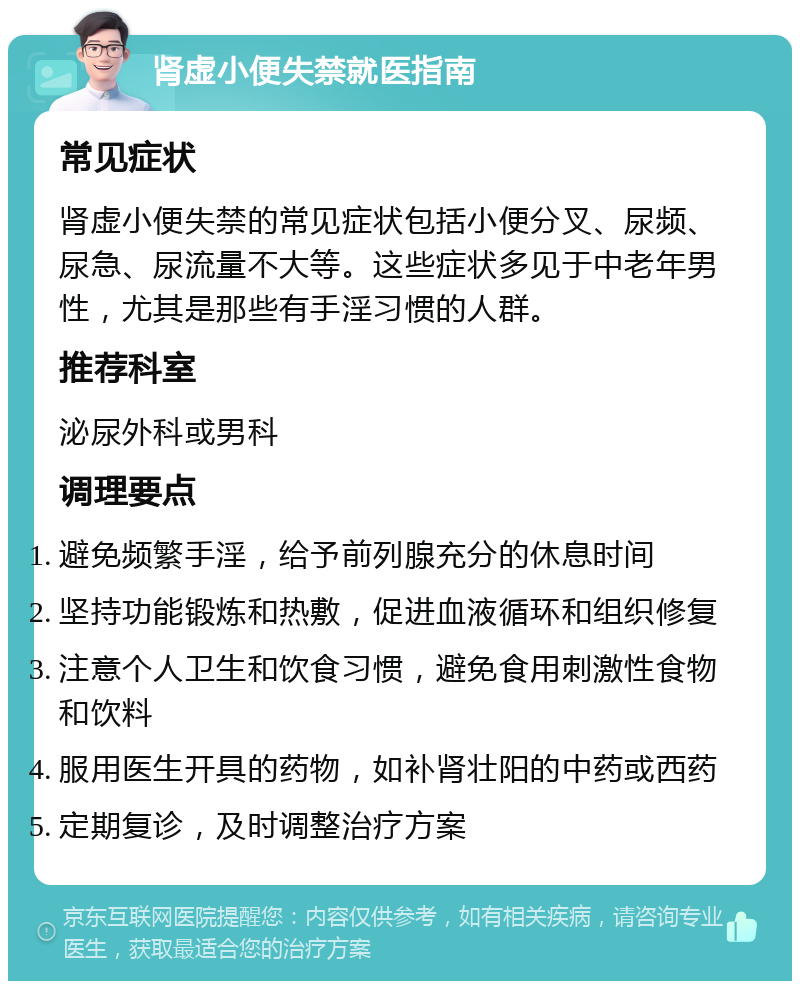 肾虚小便失禁就医指南 常见症状 肾虚小便失禁的常见症状包括小便分叉、尿频、尿急、尿流量不大等。这些症状多见于中老年男性，尤其是那些有手淫习惯的人群。 推荐科室 泌尿外科或男科 调理要点 避免频繁手淫，给予前列腺充分的休息时间 坚持功能锻炼和热敷，促进血液循环和组织修复 注意个人卫生和饮食习惯，避免食用刺激性食物和饮料 服用医生开具的药物，如补肾壮阳的中药或西药 定期复诊，及时调整治疗方案