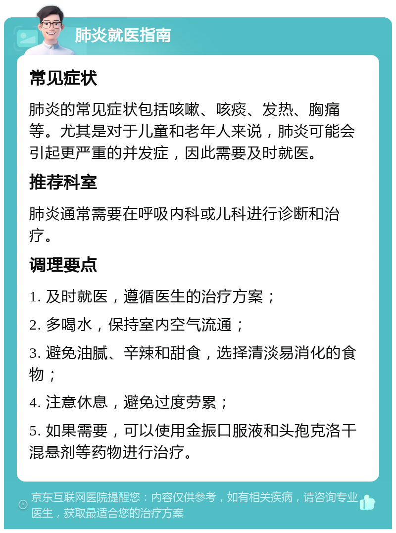 肺炎就医指南 常见症状 肺炎的常见症状包括咳嗽、咳痰、发热、胸痛等。尤其是对于儿童和老年人来说，肺炎可能会引起更严重的并发症，因此需要及时就医。 推荐科室 肺炎通常需要在呼吸内科或儿科进行诊断和治疗。 调理要点 1. 及时就医，遵循医生的治疗方案； 2. 多喝水，保持室内空气流通； 3. 避免油腻、辛辣和甜食，选择清淡易消化的食物； 4. 注意休息，避免过度劳累； 5. 如果需要，可以使用金振口服液和头孢克洛干混悬剂等药物进行治疗。