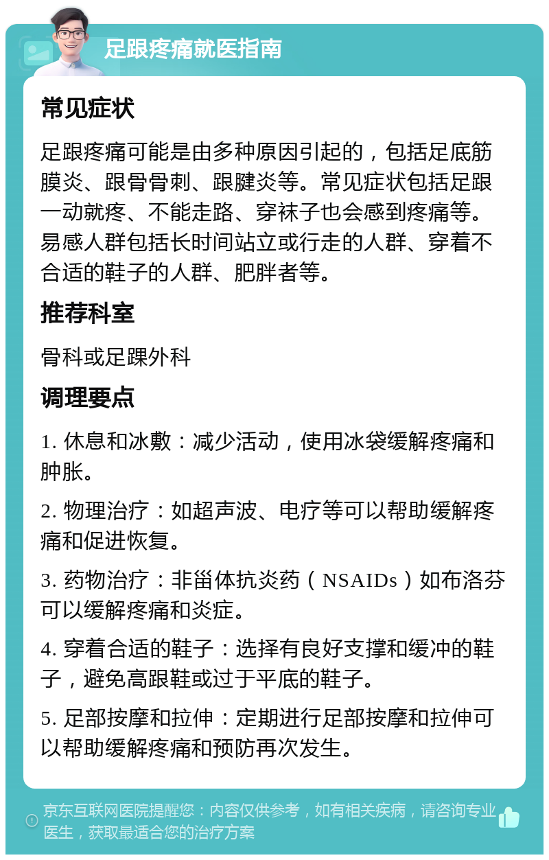 足跟疼痛就医指南 常见症状 足跟疼痛可能是由多种原因引起的，包括足底筋膜炎、跟骨骨刺、跟腱炎等。常见症状包括足跟一动就疼、不能走路、穿袜子也会感到疼痛等。易感人群包括长时间站立或行走的人群、穿着不合适的鞋子的人群、肥胖者等。 推荐科室 骨科或足踝外科 调理要点 1. 休息和冰敷：减少活动，使用冰袋缓解疼痛和肿胀。 2. 物理治疗：如超声波、电疗等可以帮助缓解疼痛和促进恢复。 3. 药物治疗：非甾体抗炎药（NSAIDs）如布洛芬可以缓解疼痛和炎症。 4. 穿着合适的鞋子：选择有良好支撑和缓冲的鞋子，避免高跟鞋或过于平底的鞋子。 5. 足部按摩和拉伸：定期进行足部按摩和拉伸可以帮助缓解疼痛和预防再次发生。