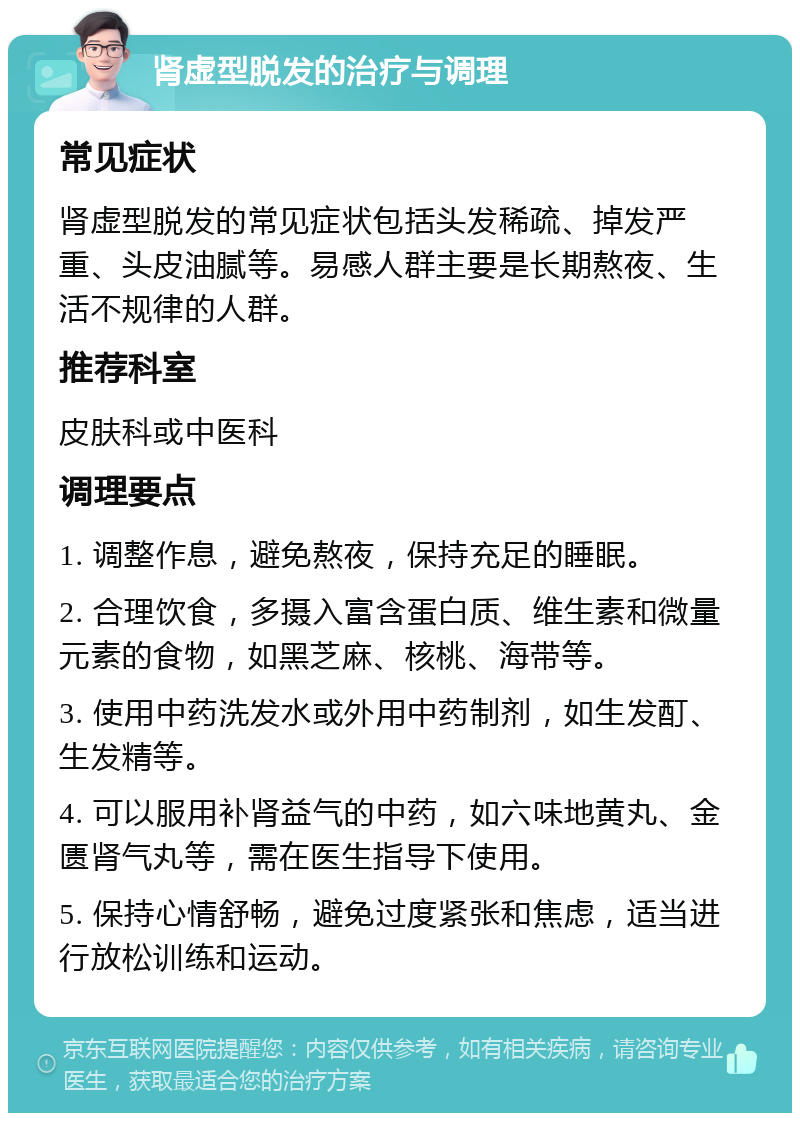 肾虚型脱发的治疗与调理 常见症状 肾虚型脱发的常见症状包括头发稀疏、掉发严重、头皮油腻等。易感人群主要是长期熬夜、生活不规律的人群。 推荐科室 皮肤科或中医科 调理要点 1. 调整作息，避免熬夜，保持充足的睡眠。 2. 合理饮食，多摄入富含蛋白质、维生素和微量元素的食物，如黑芝麻、核桃、海带等。 3. 使用中药洗发水或外用中药制剂，如生发酊、生发精等。 4. 可以服用补肾益气的中药，如六味地黄丸、金匮肾气丸等，需在医生指导下使用。 5. 保持心情舒畅，避免过度紧张和焦虑，适当进行放松训练和运动。