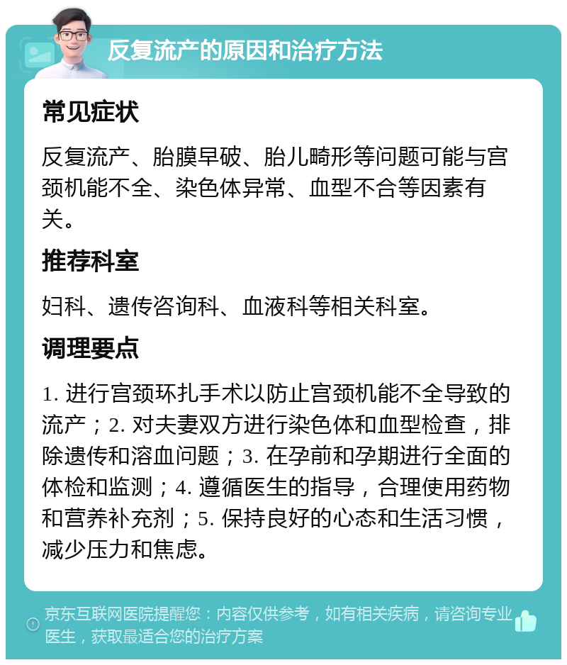 反复流产的原因和治疗方法 常见症状 反复流产、胎膜早破、胎儿畸形等问题可能与宫颈机能不全、染色体异常、血型不合等因素有关。 推荐科室 妇科、遗传咨询科、血液科等相关科室。 调理要点 1. 进行宫颈环扎手术以防止宫颈机能不全导致的流产；2. 对夫妻双方进行染色体和血型检查，排除遗传和溶血问题；3. 在孕前和孕期进行全面的体检和监测；4. 遵循医生的指导，合理使用药物和营养补充剂；5. 保持良好的心态和生活习惯，减少压力和焦虑。