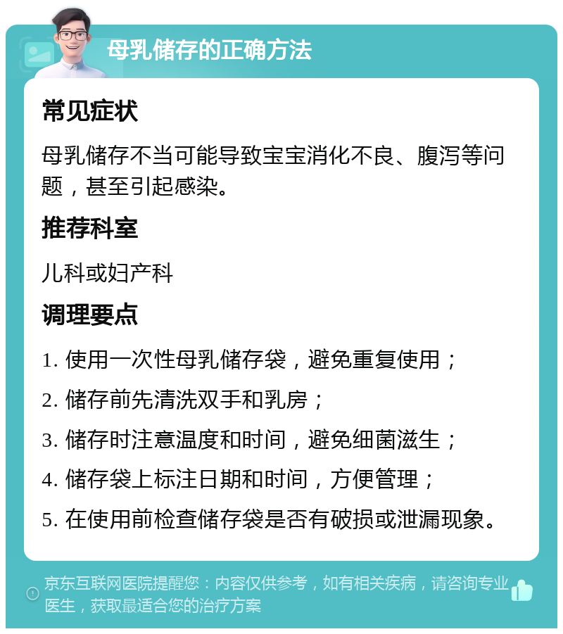 母乳储存的正确方法 常见症状 母乳储存不当可能导致宝宝消化不良、腹泻等问题，甚至引起感染。 推荐科室 儿科或妇产科 调理要点 1. 使用一次性母乳储存袋，避免重复使用； 2. 储存前先清洗双手和乳房； 3. 储存时注意温度和时间，避免细菌滋生； 4. 储存袋上标注日期和时间，方便管理； 5. 在使用前检查储存袋是否有破损或泄漏现象。