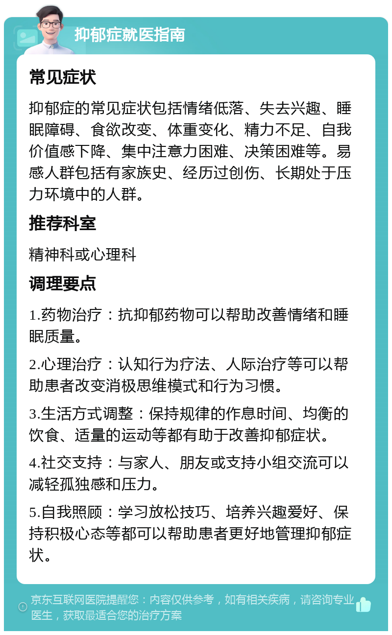 抑郁症就医指南 常见症状 抑郁症的常见症状包括情绪低落、失去兴趣、睡眠障碍、食欲改变、体重变化、精力不足、自我价值感下降、集中注意力困难、决策困难等。易感人群包括有家族史、经历过创伤、长期处于压力环境中的人群。 推荐科室 精神科或心理科 调理要点 1.药物治疗：抗抑郁药物可以帮助改善情绪和睡眠质量。 2.心理治疗：认知行为疗法、人际治疗等可以帮助患者改变消极思维模式和行为习惯。 3.生活方式调整：保持规律的作息时间、均衡的饮食、适量的运动等都有助于改善抑郁症状。 4.社交支持：与家人、朋友或支持小组交流可以减轻孤独感和压力。 5.自我照顾：学习放松技巧、培养兴趣爱好、保持积极心态等都可以帮助患者更好地管理抑郁症状。