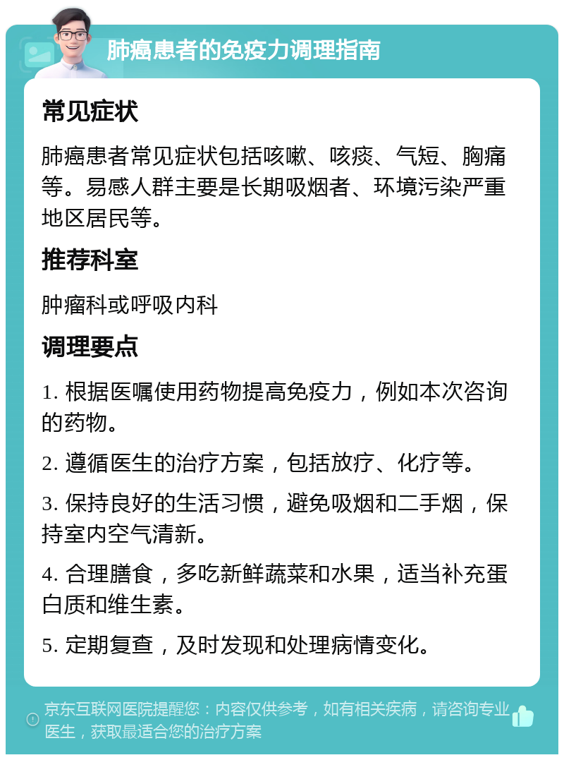 肺癌患者的免疫力调理指南 常见症状 肺癌患者常见症状包括咳嗽、咳痰、气短、胸痛等。易感人群主要是长期吸烟者、环境污染严重地区居民等。 推荐科室 肿瘤科或呼吸内科 调理要点 1. 根据医嘱使用药物提高免疫力，例如本次咨询的药物。 2. 遵循医生的治疗方案，包括放疗、化疗等。 3. 保持良好的生活习惯，避免吸烟和二手烟，保持室内空气清新。 4. 合理膳食，多吃新鲜蔬菜和水果，适当补充蛋白质和维生素。 5. 定期复查，及时发现和处理病情变化。