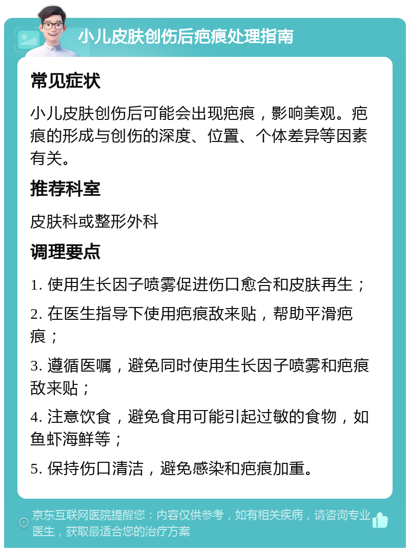 小儿皮肤创伤后疤痕处理指南 常见症状 小儿皮肤创伤后可能会出现疤痕，影响美观。疤痕的形成与创伤的深度、位置、个体差异等因素有关。 推荐科室 皮肤科或整形外科 调理要点 1. 使用生长因子喷雾促进伤口愈合和皮肤再生； 2. 在医生指导下使用疤痕敌来贴，帮助平滑疤痕； 3. 遵循医嘱，避免同时使用生长因子喷雾和疤痕敌来贴； 4. 注意饮食，避免食用可能引起过敏的食物，如鱼虾海鲜等； 5. 保持伤口清洁，避免感染和疤痕加重。