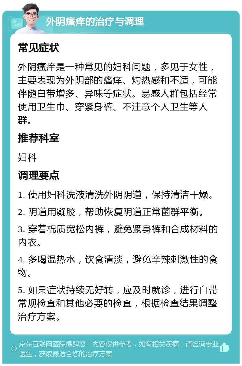 外阴瘙痒的治疗与调理 常见症状 外阴瘙痒是一种常见的妇科问题，多见于女性，主要表现为外阴部的瘙痒、灼热感和不适，可能伴随白带增多、异味等症状。易感人群包括经常使用卫生巾、穿紧身裤、不注意个人卫生等人群。 推荐科室 妇科 调理要点 1. 使用妇科洗液清洗外阴阴道，保持清洁干燥。 2. 阴道用凝胶，帮助恢复阴道正常菌群平衡。 3. 穿着棉质宽松内裤，避免紧身裤和合成材料的内衣。 4. 多喝温热水，饮食清淡，避免辛辣刺激性的食物。 5. 如果症状持续无好转，应及时就诊，进行白带常规检查和其他必要的检查，根据检查结果调整治疗方案。