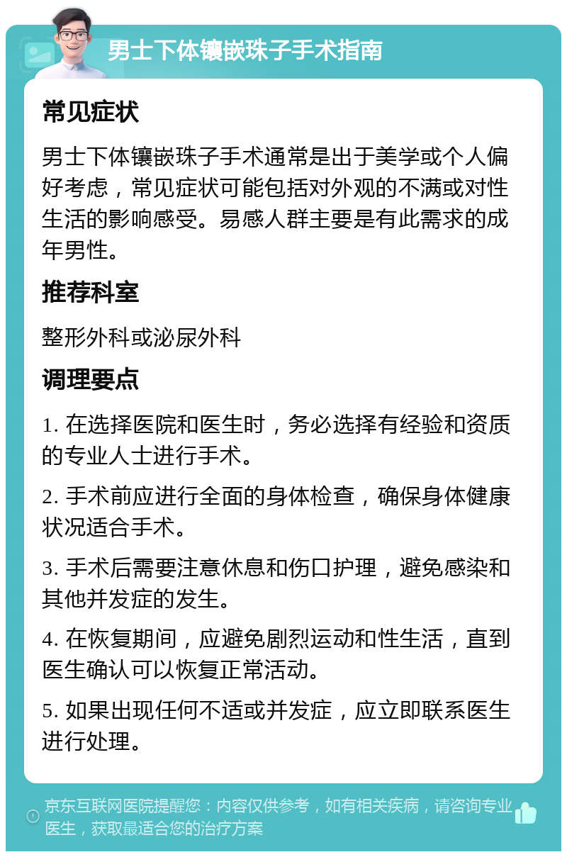 男士下体镶嵌珠子手术指南 常见症状 男士下体镶嵌珠子手术通常是出于美学或个人偏好考虑，常见症状可能包括对外观的不满或对性生活的影响感受。易感人群主要是有此需求的成年男性。 推荐科室 整形外科或泌尿外科 调理要点 1. 在选择医院和医生时，务必选择有经验和资质的专业人士进行手术。 2. 手术前应进行全面的身体检查，确保身体健康状况适合手术。 3. 手术后需要注意休息和伤口护理，避免感染和其他并发症的发生。 4. 在恢复期间，应避免剧烈运动和性生活，直到医生确认可以恢复正常活动。 5. 如果出现任何不适或并发症，应立即联系医生进行处理。