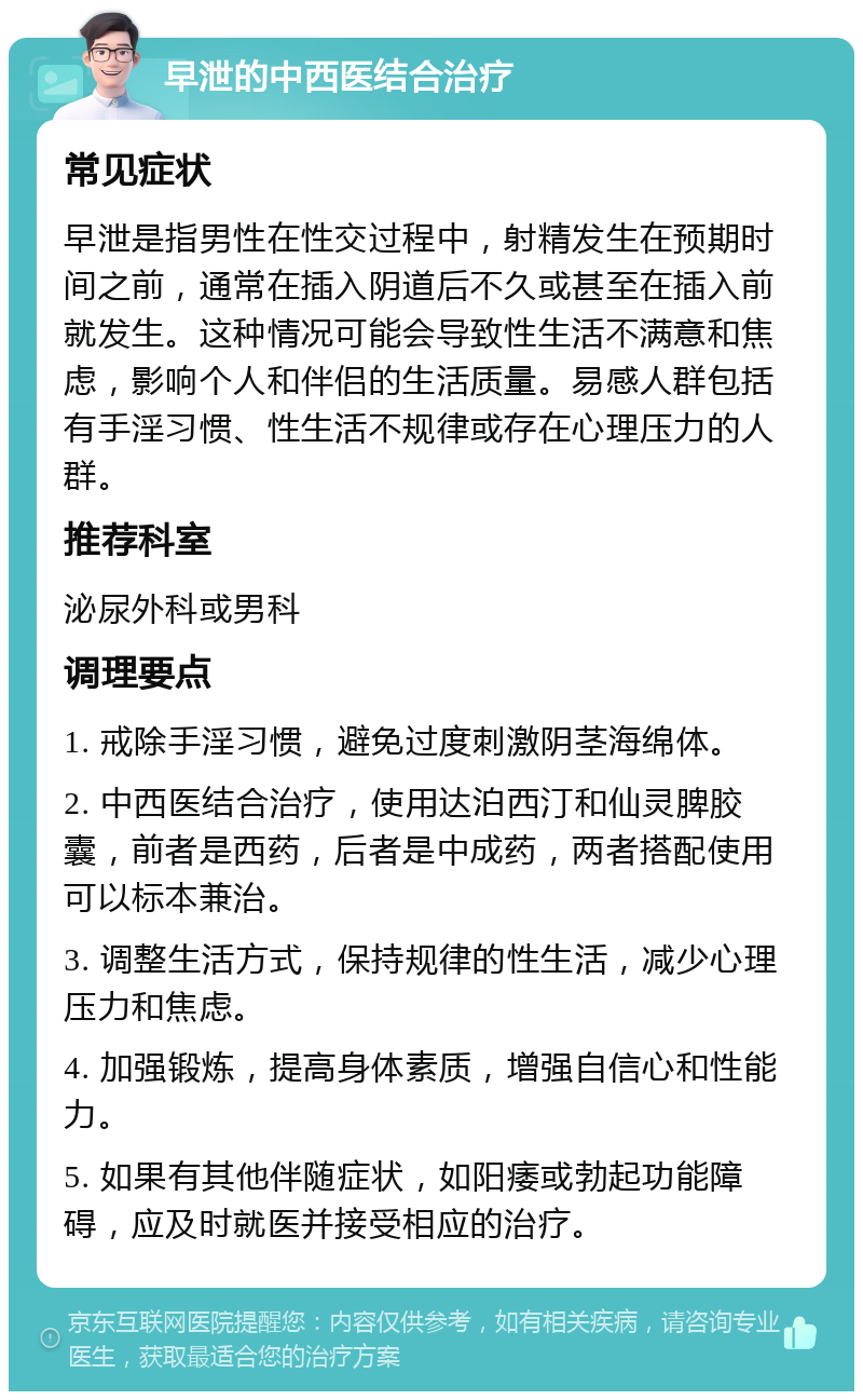 早泄的中西医结合治疗 常见症状 早泄是指男性在性交过程中，射精发生在预期时间之前，通常在插入阴道后不久或甚至在插入前就发生。这种情况可能会导致性生活不满意和焦虑，影响个人和伴侣的生活质量。易感人群包括有手淫习惯、性生活不规律或存在心理压力的人群。 推荐科室 泌尿外科或男科 调理要点 1. 戒除手淫习惯，避免过度刺激阴茎海绵体。 2. 中西医结合治疗，使用达泊西汀和仙灵脾胶囊，前者是西药，后者是中成药，两者搭配使用可以标本兼治。 3. 调整生活方式，保持规律的性生活，减少心理压力和焦虑。 4. 加强锻炼，提高身体素质，增强自信心和性能力。 5. 如果有其他伴随症状，如阳痿或勃起功能障碍，应及时就医并接受相应的治疗。