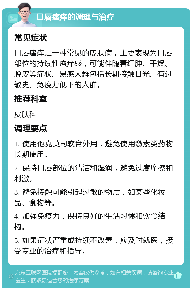 口唇瘙痒的调理与治疗 常见症状 口唇瘙痒是一种常见的皮肤病，主要表现为口唇部位的持续性瘙痒感，可能伴随着红肿、干燥、脱皮等症状。易感人群包括长期接触日光、有过敏史、免疫力低下的人群。 推荐科室 皮肤科 调理要点 1. 使用他克莫司软膏外用，避免使用激素类药物长期使用。 2. 保持口唇部位的清洁和湿润，避免过度摩擦和刺激。 3. 避免接触可能引起过敏的物质，如某些化妆品、食物等。 4. 加强免疫力，保持良好的生活习惯和饮食结构。 5. 如果症状严重或持续不改善，应及时就医，接受专业的治疗和指导。