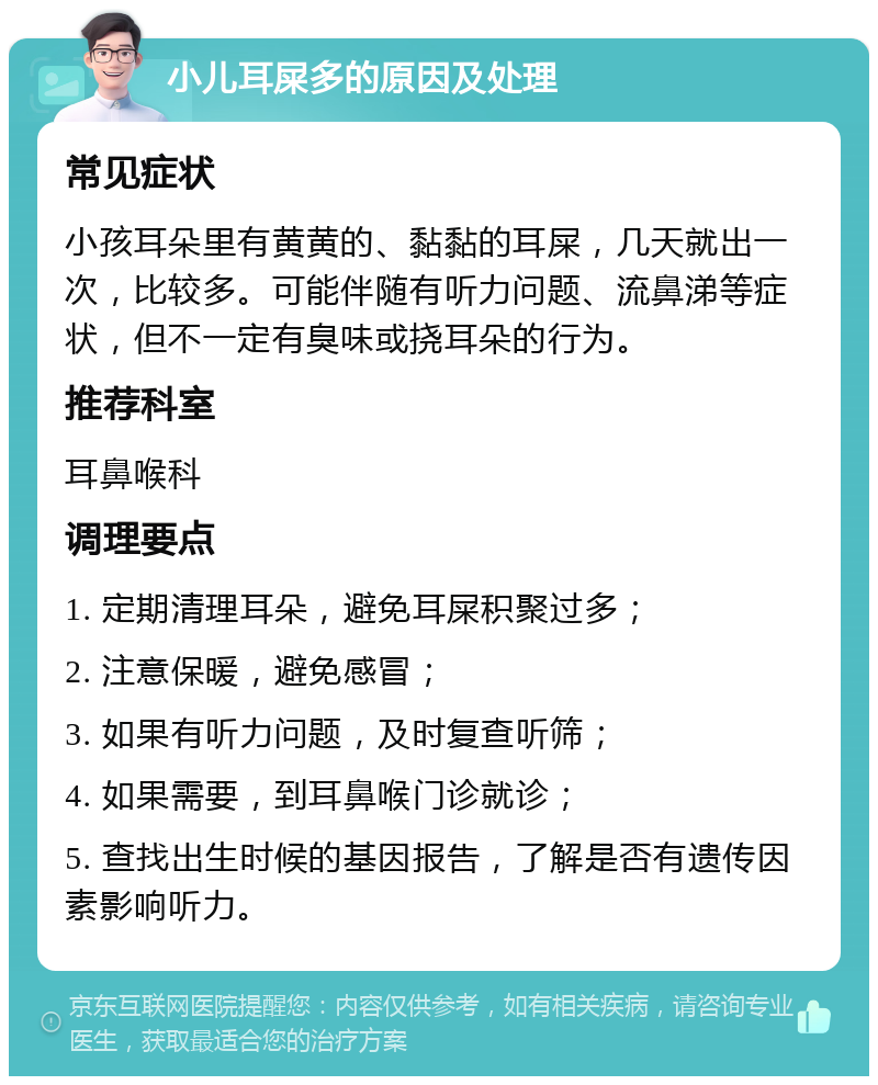 小儿耳屎多的原因及处理 常见症状 小孩耳朵里有黄黄的、黏黏的耳屎，几天就出一次，比较多。可能伴随有听力问题、流鼻涕等症状，但不一定有臭味或挠耳朵的行为。 推荐科室 耳鼻喉科 调理要点 1. 定期清理耳朵，避免耳屎积聚过多； 2. 注意保暖，避免感冒； 3. 如果有听力问题，及时复查听筛； 4. 如果需要，到耳鼻喉门诊就诊； 5. 查找出生时候的基因报告，了解是否有遗传因素影响听力。