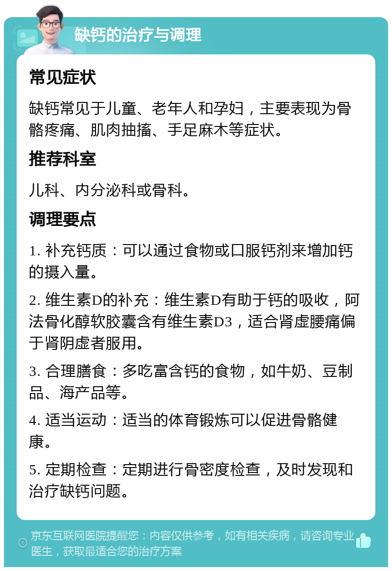 缺钙的治疗与调理 常见症状 缺钙常见于儿童、老年人和孕妇，主要表现为骨骼疼痛、肌肉抽搐、手足麻木等症状。 推荐科室 儿科、内分泌科或骨科。 调理要点 1. 补充钙质：可以通过食物或口服钙剂来增加钙的摄入量。 2. 维生素D的补充：维生素D有助于钙的吸收，阿法骨化醇软胶囊含有维生素D3，适合肾虚腰痛偏于肾阴虚者服用。 3. 合理膳食：多吃富含钙的食物，如牛奶、豆制品、海产品等。 4. 适当运动：适当的体育锻炼可以促进骨骼健康。 5. 定期检查：定期进行骨密度检查，及时发现和治疗缺钙问题。