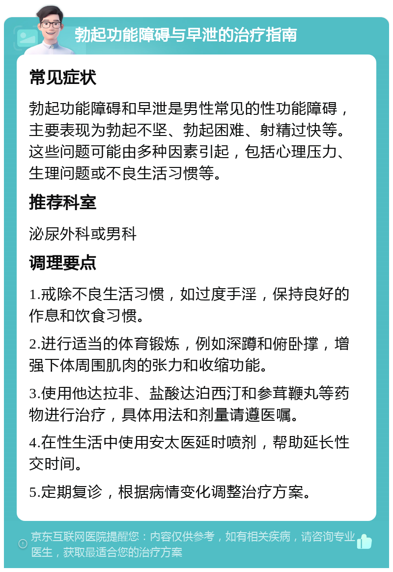 勃起功能障碍与早泄的治疗指南 常见症状 勃起功能障碍和早泄是男性常见的性功能障碍，主要表现为勃起不坚、勃起困难、射精过快等。这些问题可能由多种因素引起，包括心理压力、生理问题或不良生活习惯等。 推荐科室 泌尿外科或男科 调理要点 1.戒除不良生活习惯，如过度手淫，保持良好的作息和饮食习惯。 2.进行适当的体育锻炼，例如深蹲和俯卧撑，增强下体周围肌肉的张力和收缩功能。 3.使用他达拉非、盐酸达泊西汀和参茸鞭丸等药物进行治疗，具体用法和剂量请遵医嘱。 4.在性生活中使用安太医延时喷剂，帮助延长性交时间。 5.定期复诊，根据病情变化调整治疗方案。