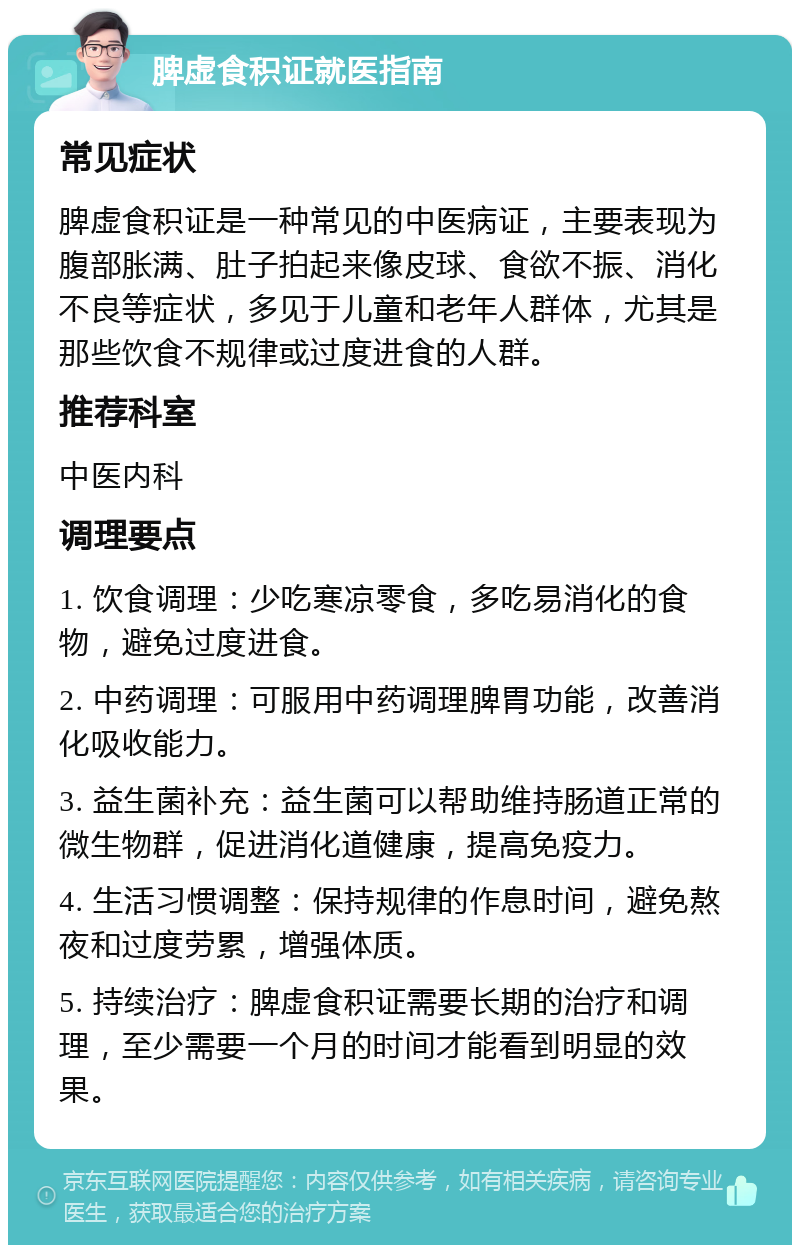 脾虚食积证就医指南 常见症状 脾虚食积证是一种常见的中医病证，主要表现为腹部胀满、肚子拍起来像皮球、食欲不振、消化不良等症状，多见于儿童和老年人群体，尤其是那些饮食不规律或过度进食的人群。 推荐科室 中医内科 调理要点 1. 饮食调理：少吃寒凉零食，多吃易消化的食物，避免过度进食。 2. 中药调理：可服用中药调理脾胃功能，改善消化吸收能力。 3. 益生菌补充：益生菌可以帮助维持肠道正常的微生物群，促进消化道健康，提高免疫力。 4. 生活习惯调整：保持规律的作息时间，避免熬夜和过度劳累，增强体质。 5. 持续治疗：脾虚食积证需要长期的治疗和调理，至少需要一个月的时间才能看到明显的效果。