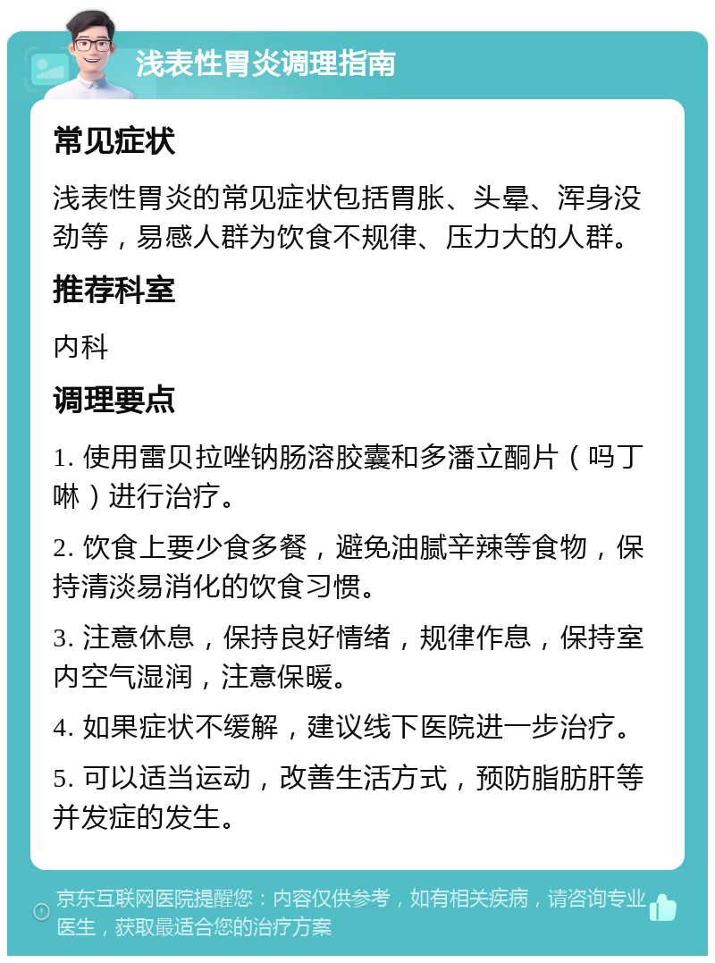 浅表性胃炎调理指南 常见症状 浅表性胃炎的常见症状包括胃胀、头晕、浑身没劲等，易感人群为饮食不规律、压力大的人群。 推荐科室 内科 调理要点 1. 使用雷贝拉唑钠肠溶胶囊和多潘立酮片（吗丁啉）进行治疗。 2. 饮食上要少食多餐，避免油腻辛辣等食物，保持清淡易消化的饮食习惯。 3. 注意休息，保持良好情绪，规律作息，保持室内空气湿润，注意保暖。 4. 如果症状不缓解，建议线下医院进一步治疗。 5. 可以适当运动，改善生活方式，预防脂肪肝等并发症的发生。