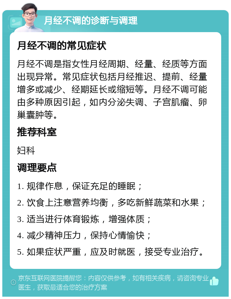 月经不调的诊断与调理 月经不调的常见症状 月经不调是指女性月经周期、经量、经质等方面出现异常。常见症状包括月经推迟、提前、经量增多或减少、经期延长或缩短等。月经不调可能由多种原因引起，如内分泌失调、子宫肌瘤、卵巢囊肿等。 推荐科室 妇科 调理要点 1. 规律作息，保证充足的睡眠； 2. 饮食上注意营养均衡，多吃新鲜蔬菜和水果； 3. 适当进行体育锻炼，增强体质； 4. 减少精神压力，保持心情愉快； 5. 如果症状严重，应及时就医，接受专业治疗。